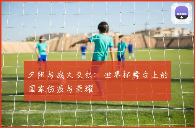 夕阳与战火交织：世界杯舞台上的国家伤痕与荣耀