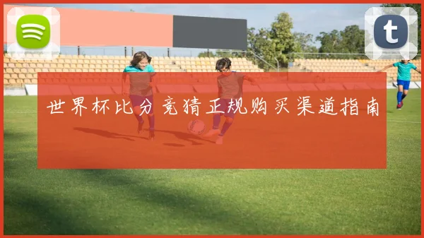 世界杯比分竞猜正规购买渠道指南
