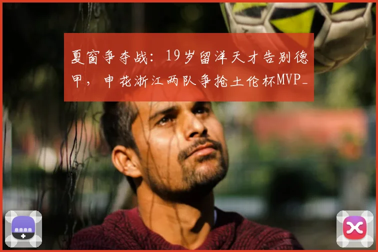 夏窗争夺战:19岁留洋天才告别德甲,申花浙江两队争抢土伦杯MVP_谢初筠_中国_欧洲
