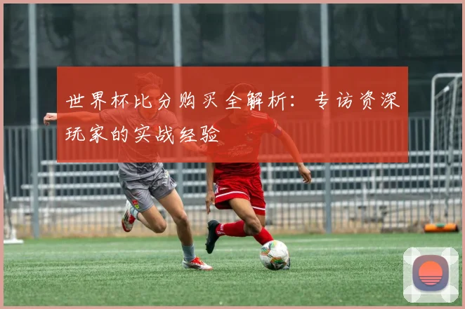 世界杯比分购买全解析：专访资深玩家的实战经验