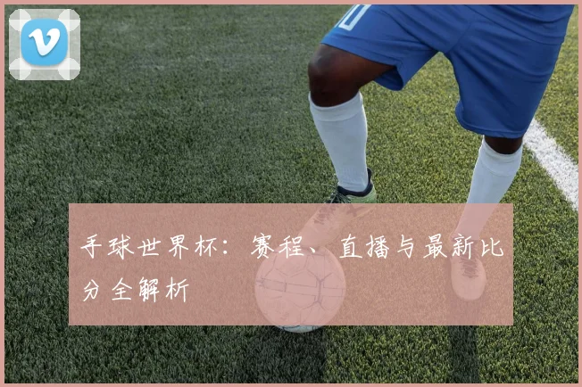 手球世界杯：赛程、直播与最新比分全解析