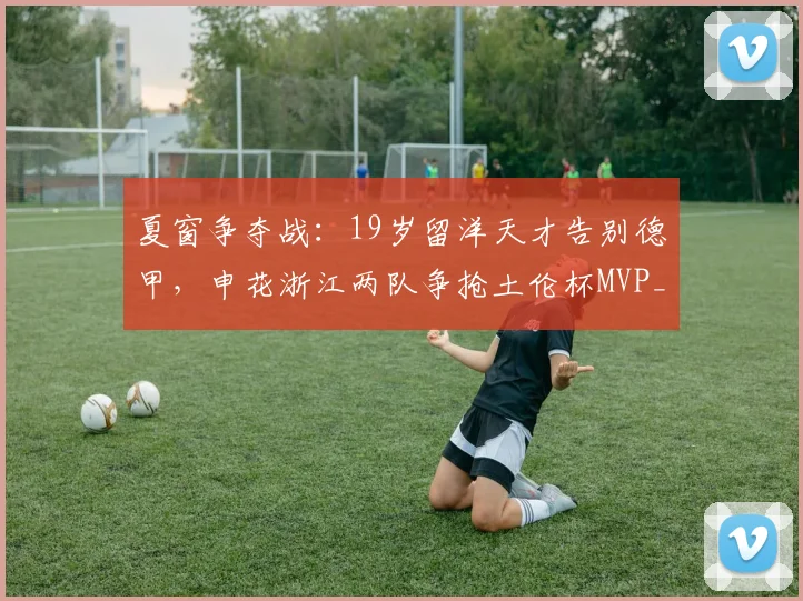 夏窗争夺战：19岁留洋天才告别德甲，申花浙江两队争抢土伦杯MVP_谢初筠_中国_欧洲